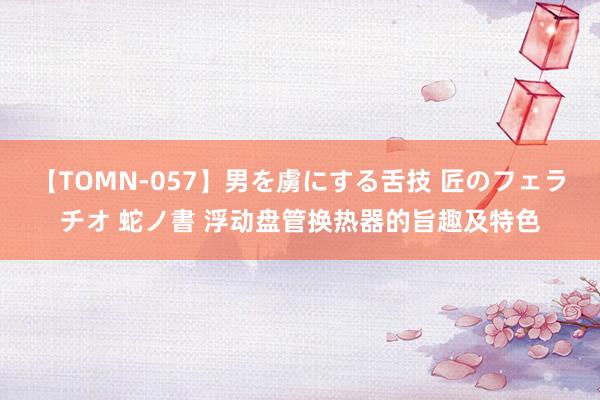 【TOMN-057】男を虜にする舌技 匠のフェラチオ 蛇ノ書 浮动盘管换热器的旨趣及特色