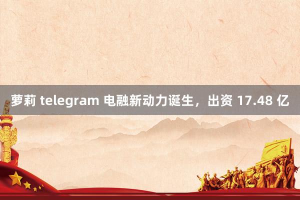 萝莉 telegram 电融新动力诞生,出资 17.48 亿