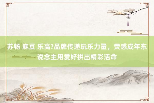 苏畅 麻豆 乐高?品牌传递玩乐力量，荧惑成年东说念主用爱好拼出精彩活命