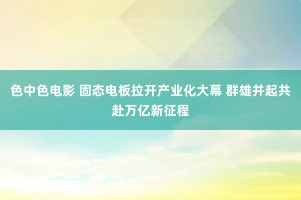 色中色电影 固态电板拉开产业化大幕 群雄并起共赴万亿新征程
