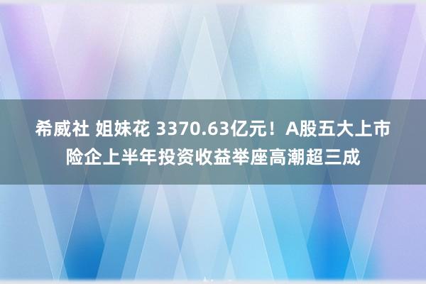 希威社 姐妹花 3370.63亿元！A股五大上市险企上半年投资收益举座高潮超三成
