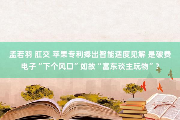 孟若羽 肛交 苹果专利捧出智能适度见解 是破费电子“下个风口”如故“富东谈主玩物”？