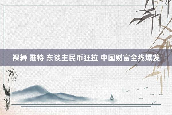 裸舞 推特 东谈主民币狂拉 中国财富全线爆发