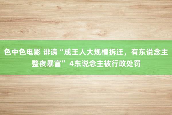 色中色电影 诽谤“成王人大规模拆迁，有东说念主整夜暴富” 4东说念主被行政处罚