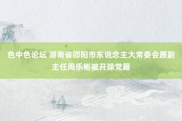 色中色论坛 湖南省邵阳市东说念主大常委会原副主任周乐彬被开除党籍