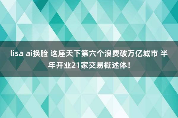 lisa ai换脸 这座天下第六个浪费破万亿城市 半年开业21家交易概述体！