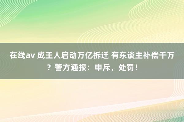 在线av 成王人启动万亿拆迁 有东谈主补偿千万？警方通报：申斥，处罚！