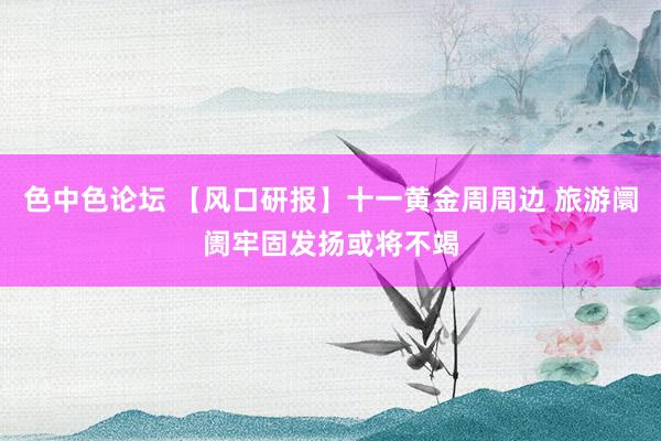 色中色论坛 【风口研报】十一黄金周周边 旅游阛阓牢固发扬或将不竭