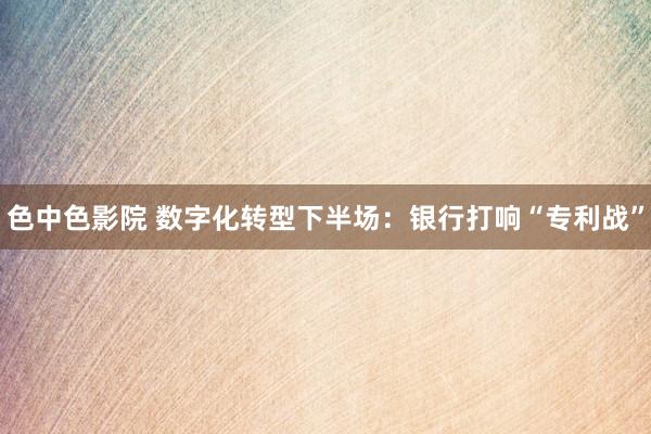 色中色影院 数字化转型下半场：银行打响“专利战”