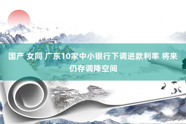 国产 女同 广东10家中小银行下调进款利率 将来仍存调降空间