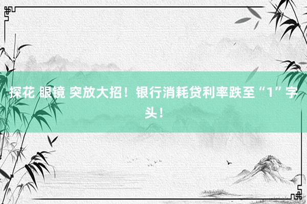 探花 眼镜 突放大招！银行消耗贷利率跌至“1”字头！