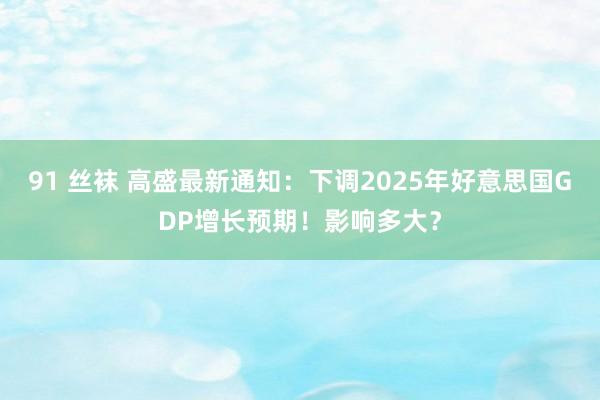 91 丝袜 高盛最新通知：下调2025年好意思国GDP增长预期！影响多大？