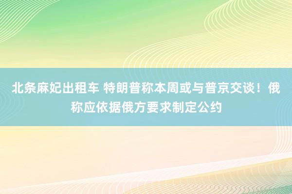 北条麻妃出租车 特朗普称本周或与普京交谈！俄称应依据俄方要求制定公约