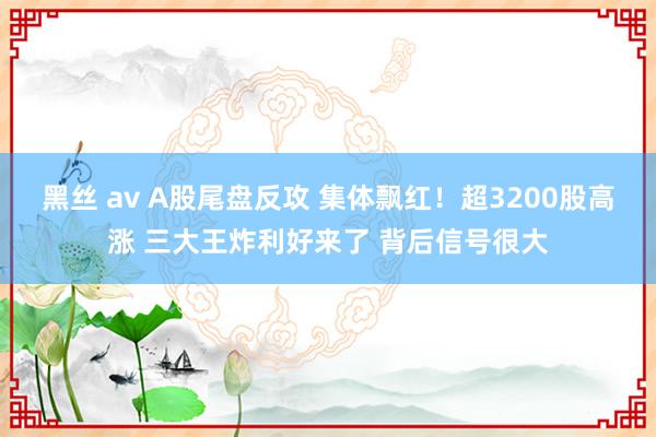 黑丝 av A股尾盘反攻 集体飘红！超3200股高涨 三大王炸利好来了 背后信号很大