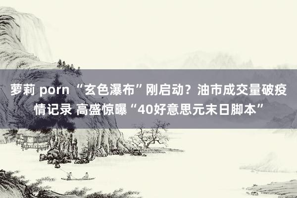 萝莉 porn “玄色瀑布”刚启动？油市成交量破疫情记录 高盛惊曝“40好意思元末日脚本”