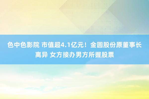 色中色影院 市值超4.1亿元！金圆股份原董事长离异 女方接办男方所握股票