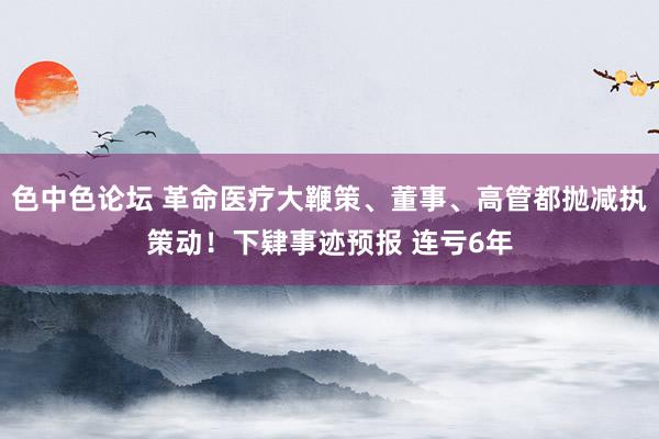 色中色论坛 革命医疗大鞭策、董事、高管都抛减执策动！下肄事迹预报 连亏6年